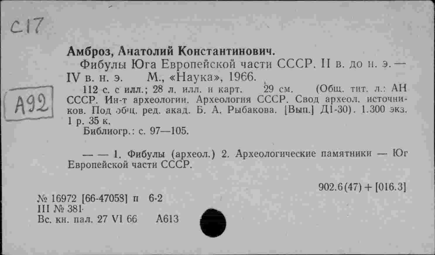 ﻿(Ж
Амброз, Анатолий Константинович.
Фибулы Юга Европейской части СССР. II в. до и. э.— IV в. н. э. М., «Наука», 1966.
112 с. с илл. ; 28 л. илл. и карт. 29 см. (Общ. тит. л.: АН СССР. Ин-т археологии. Археология СССР. Свод археол. источников. Под общ. ред. акад. Б. А. Рыбакова. [Вып.] Д1-30). 1.300 экз. 1 р. 35 к.
Библиогр.: с. 97—105.
--------1. Фибулы (археол.) 2. Археологические памятники — Юг Европейской части СССР.
№ 16972 [66-47058] п 6-2
III №381
Вс. кн. пал. 27 VI 66	А613
902.6(47) + [016.3]